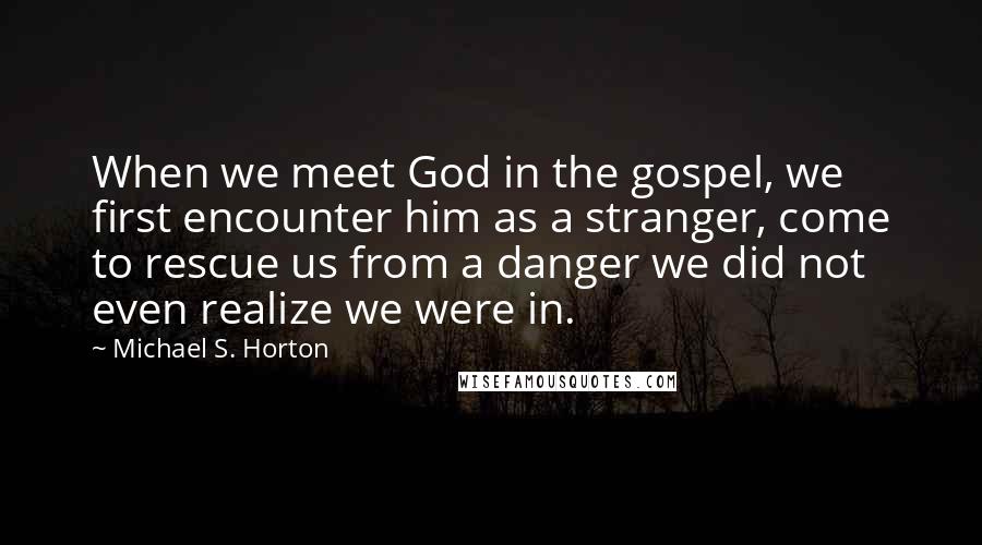 Michael S. Horton Quotes: When we meet God in the gospel, we first encounter him as a stranger, come to rescue us from a danger we did not even realize we were in.