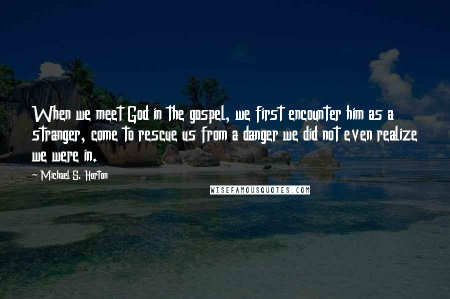 Michael S. Horton Quotes: When we meet God in the gospel, we first encounter him as a stranger, come to rescue us from a danger we did not even realize we were in.