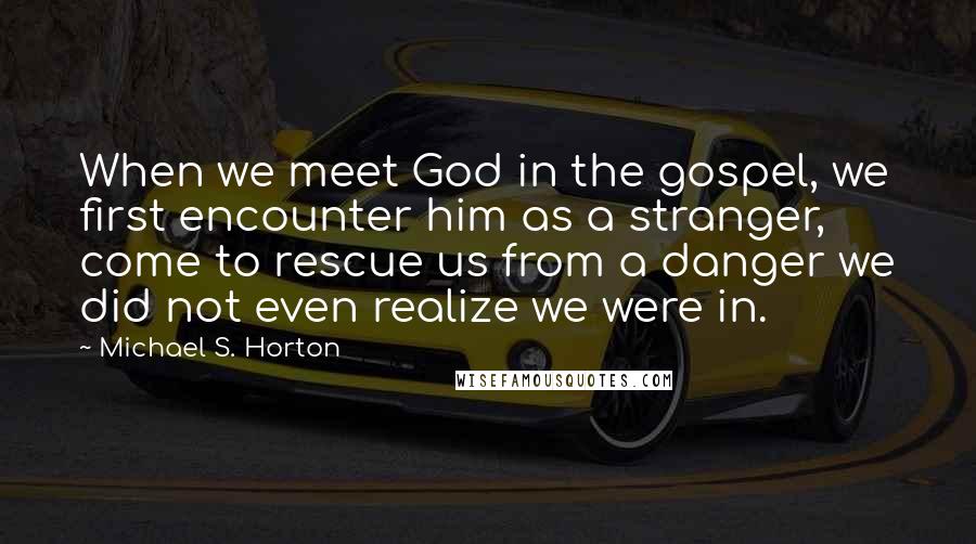 Michael S. Horton Quotes: When we meet God in the gospel, we first encounter him as a stranger, come to rescue us from a danger we did not even realize we were in.