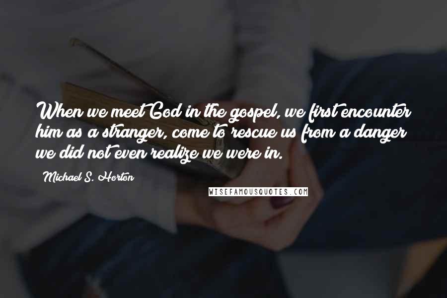 Michael S. Horton Quotes: When we meet God in the gospel, we first encounter him as a stranger, come to rescue us from a danger we did not even realize we were in.