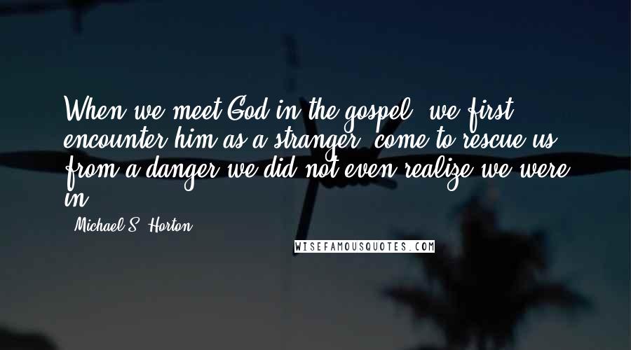 Michael S. Horton Quotes: When we meet God in the gospel, we first encounter him as a stranger, come to rescue us from a danger we did not even realize we were in.