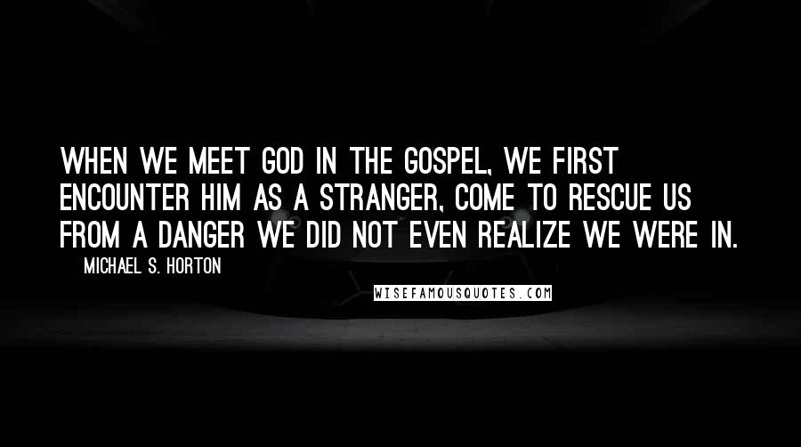 Michael S. Horton Quotes: When we meet God in the gospel, we first encounter him as a stranger, come to rescue us from a danger we did not even realize we were in.