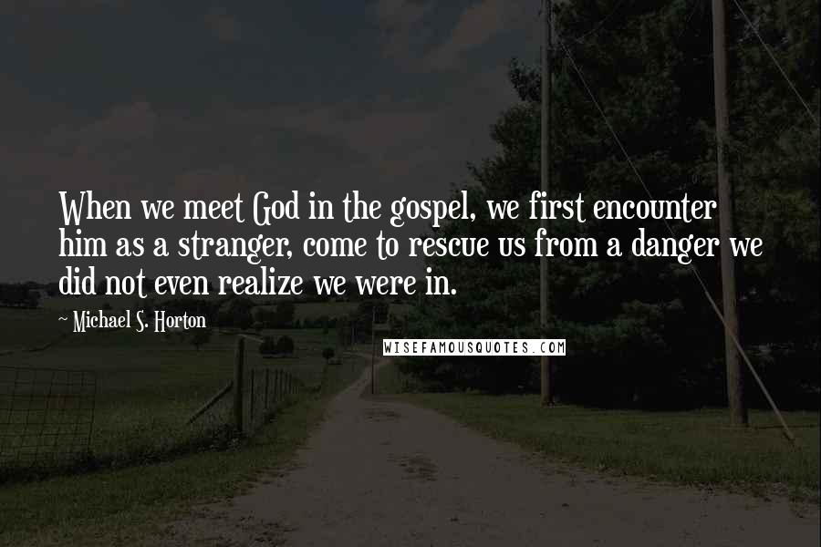 Michael S. Horton Quotes: When we meet God in the gospel, we first encounter him as a stranger, come to rescue us from a danger we did not even realize we were in.