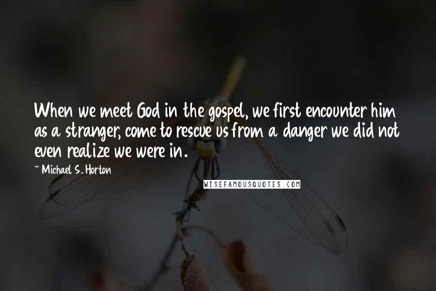 Michael S. Horton Quotes: When we meet God in the gospel, we first encounter him as a stranger, come to rescue us from a danger we did not even realize we were in.