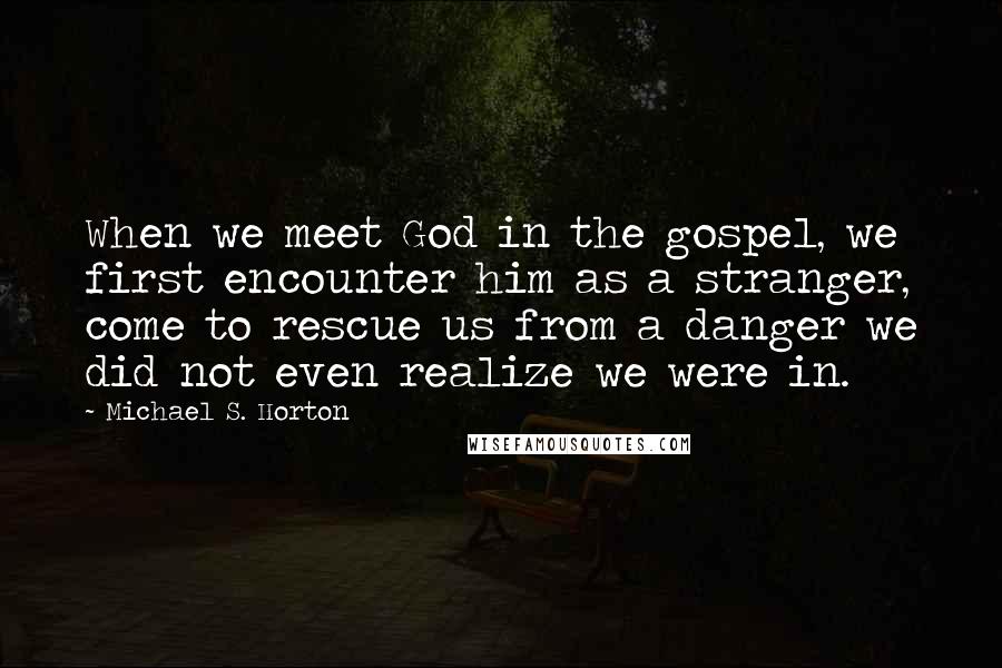 Michael S. Horton Quotes: When we meet God in the gospel, we first encounter him as a stranger, come to rescue us from a danger we did not even realize we were in.