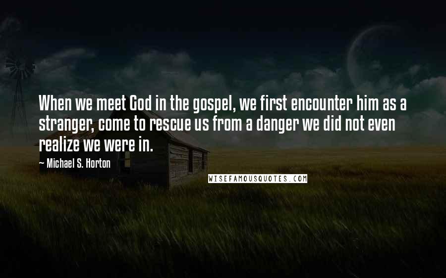 Michael S. Horton Quotes: When we meet God in the gospel, we first encounter him as a stranger, come to rescue us from a danger we did not even realize we were in.