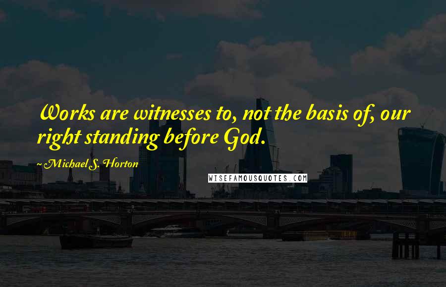 Michael S. Horton Quotes: Works are witnesses to, not the basis of, our right standing before God.