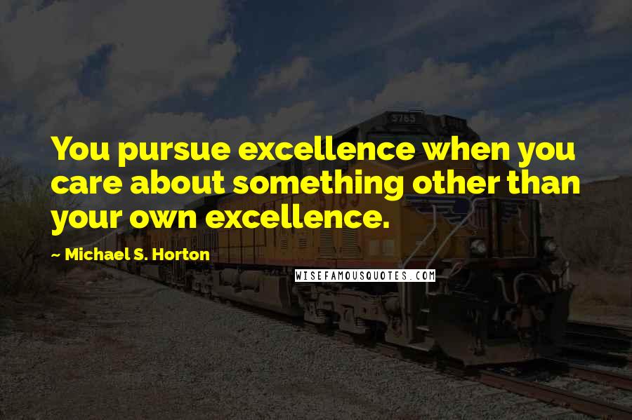 Michael S. Horton Quotes: You pursue excellence when you care about something other than your own excellence.