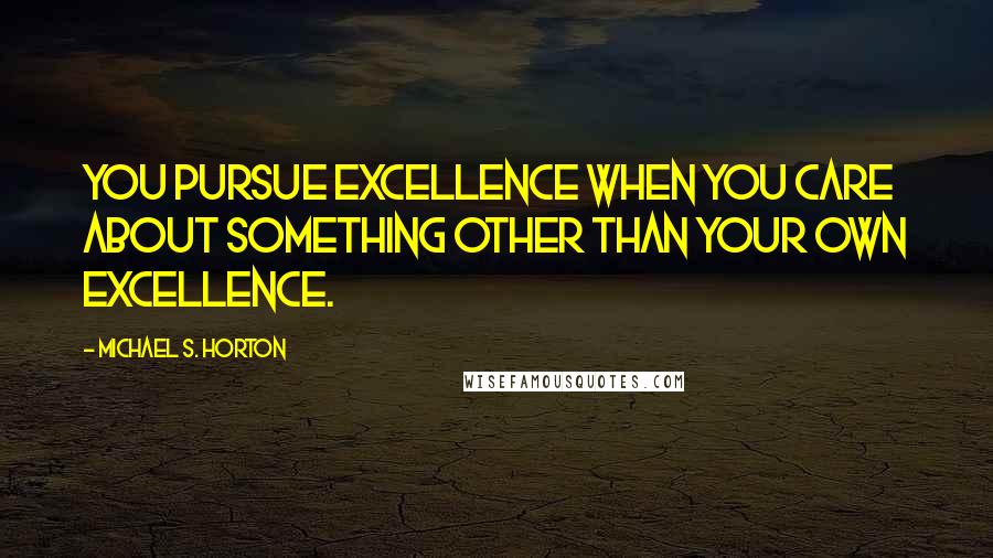 Michael S. Horton Quotes: You pursue excellence when you care about something other than your own excellence.