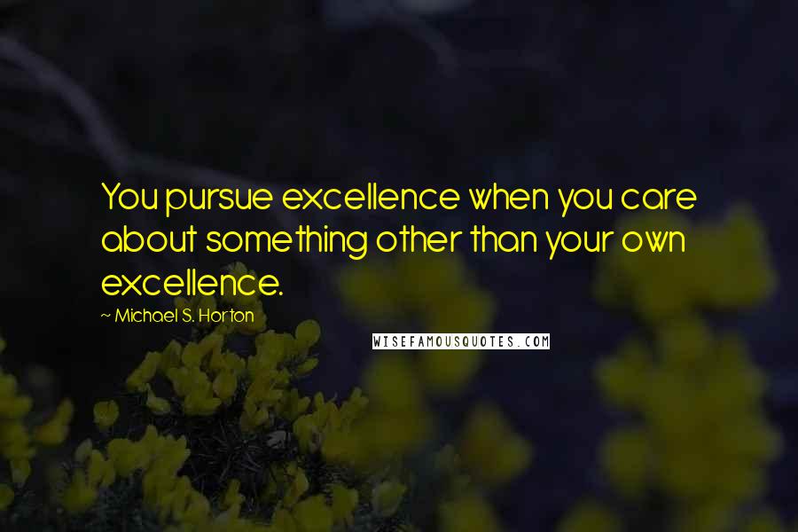 Michael S. Horton Quotes: You pursue excellence when you care about something other than your own excellence.