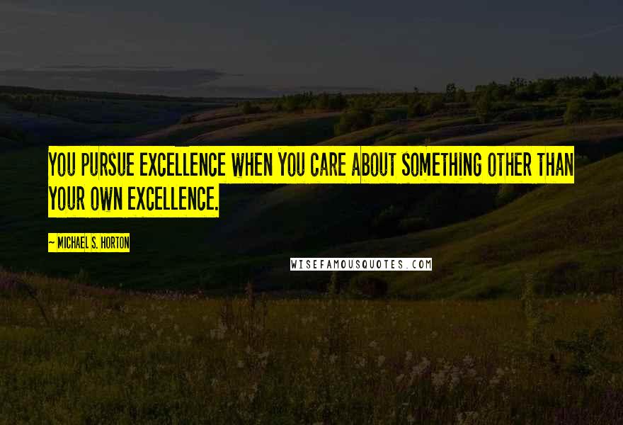 Michael S. Horton Quotes: You pursue excellence when you care about something other than your own excellence.