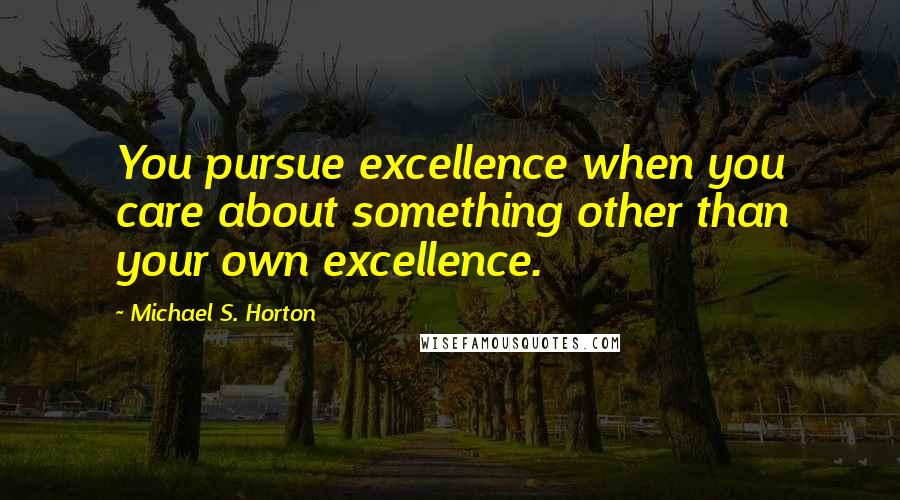 Michael S. Horton Quotes: You pursue excellence when you care about something other than your own excellence.