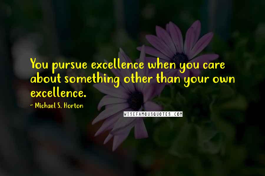 Michael S. Horton Quotes: You pursue excellence when you care about something other than your own excellence.