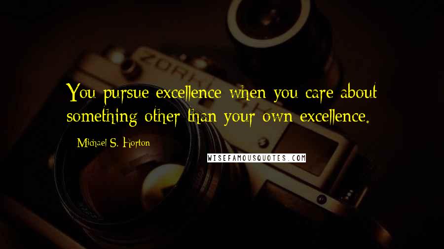 Michael S. Horton Quotes: You pursue excellence when you care about something other than your own excellence.