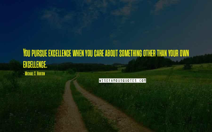 Michael S. Horton Quotes: You pursue excellence when you care about something other than your own excellence.