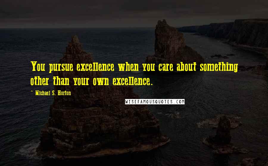Michael S. Horton Quotes: You pursue excellence when you care about something other than your own excellence.