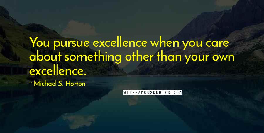 Michael S. Horton Quotes: You pursue excellence when you care about something other than your own excellence.