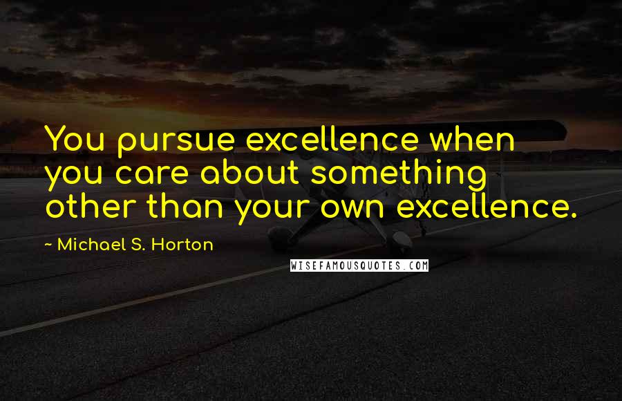 Michael S. Horton Quotes: You pursue excellence when you care about something other than your own excellence.