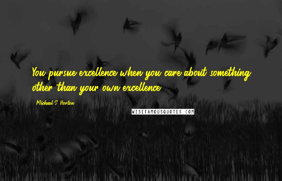 Michael S. Horton Quotes: You pursue excellence when you care about something other than your own excellence.