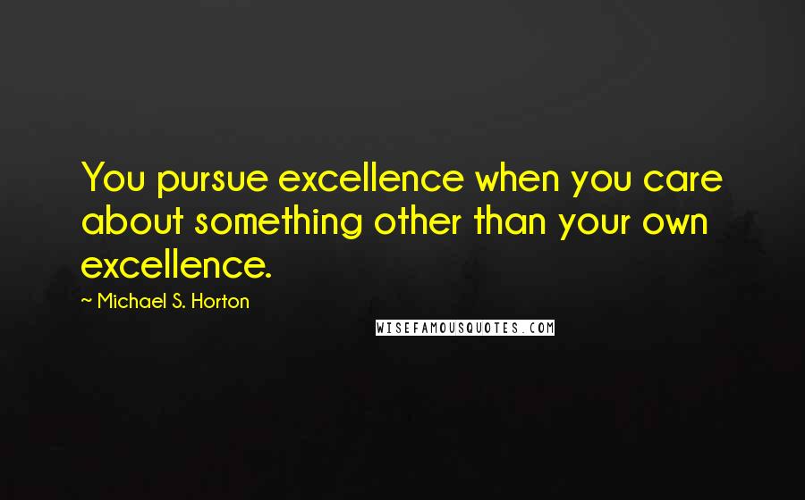 Michael S. Horton Quotes: You pursue excellence when you care about something other than your own excellence.
