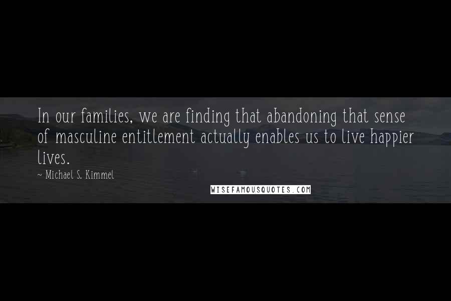 Michael S. Kimmel Quotes: In our families, we are finding that abandoning that sense of masculine entitlement actually enables us to live happier lives.