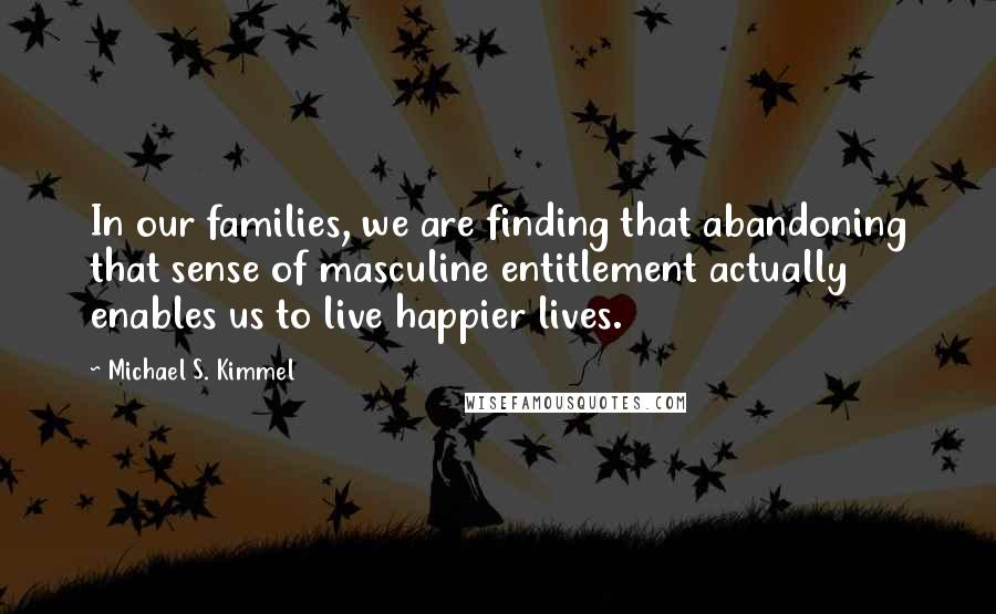 Michael S. Kimmel Quotes: In our families, we are finding that abandoning that sense of masculine entitlement actually enables us to live happier lives.