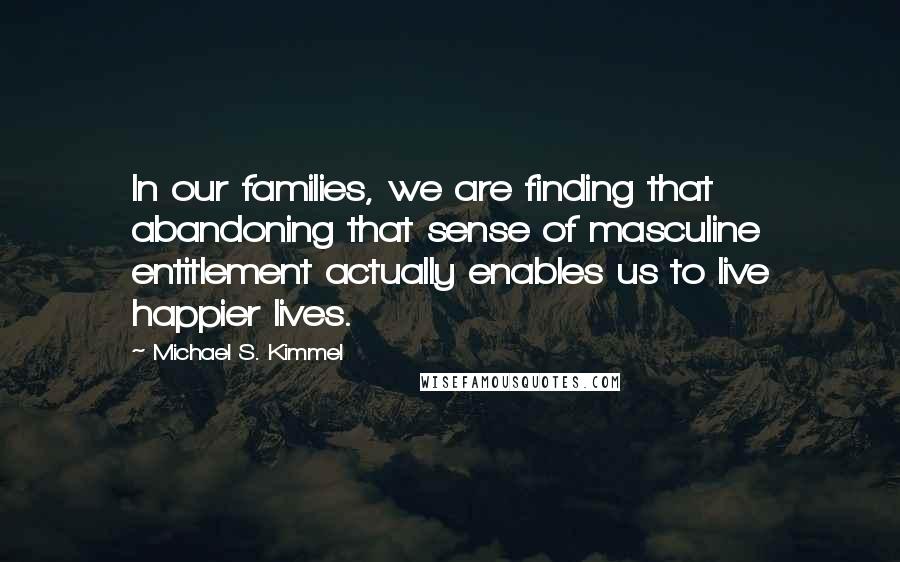 Michael S. Kimmel Quotes: In our families, we are finding that abandoning that sense of masculine entitlement actually enables us to live happier lives.