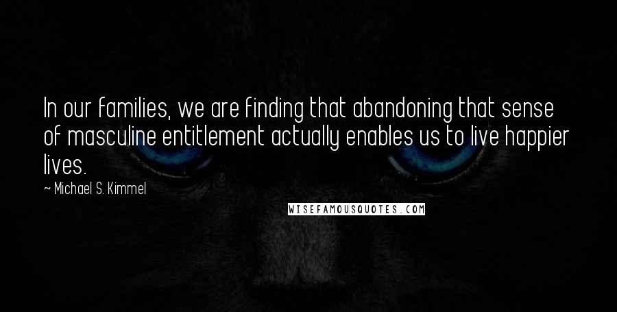 Michael S. Kimmel Quotes: In our families, we are finding that abandoning that sense of masculine entitlement actually enables us to live happier lives.