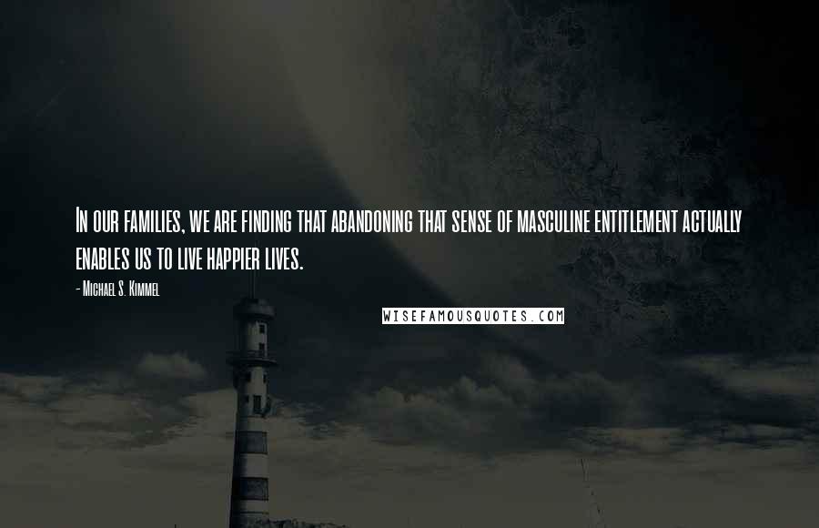 Michael S. Kimmel Quotes: In our families, we are finding that abandoning that sense of masculine entitlement actually enables us to live happier lives.