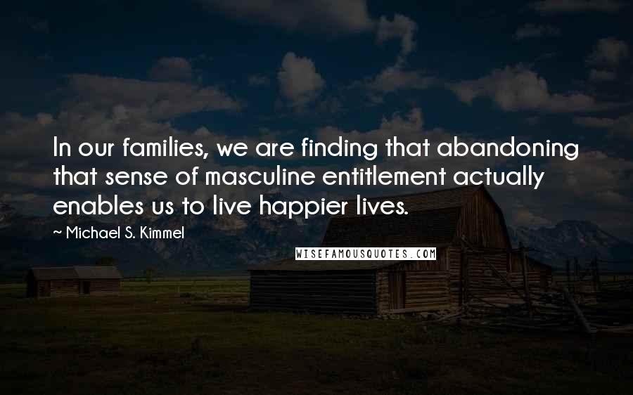 Michael S. Kimmel Quotes: In our families, we are finding that abandoning that sense of masculine entitlement actually enables us to live happier lives.