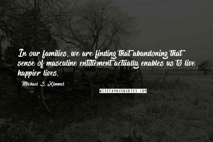 Michael S. Kimmel Quotes: In our families, we are finding that abandoning that sense of masculine entitlement actually enables us to live happier lives.