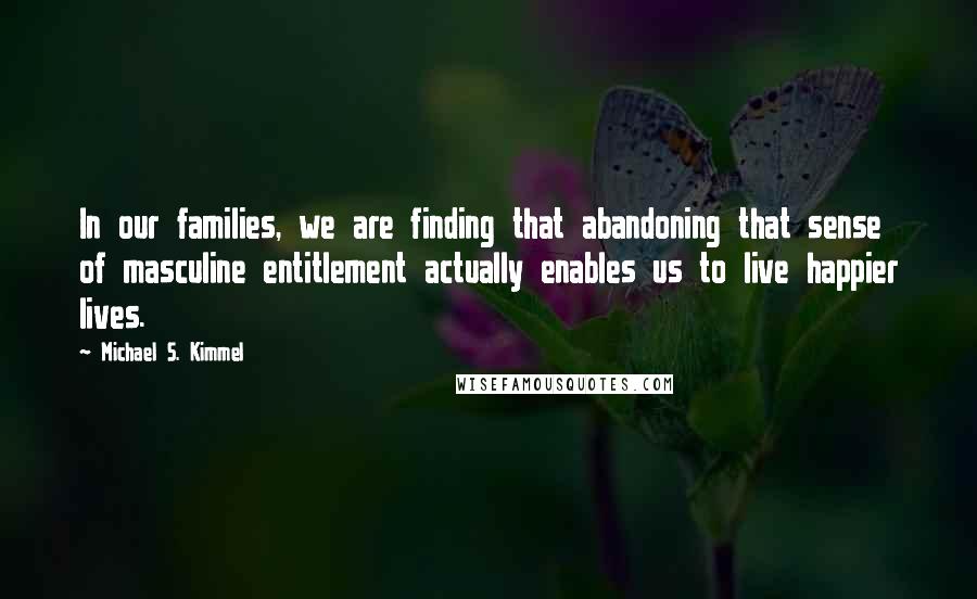 Michael S. Kimmel Quotes: In our families, we are finding that abandoning that sense of masculine entitlement actually enables us to live happier lives.