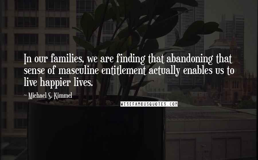 Michael S. Kimmel Quotes: In our families, we are finding that abandoning that sense of masculine entitlement actually enables us to live happier lives.