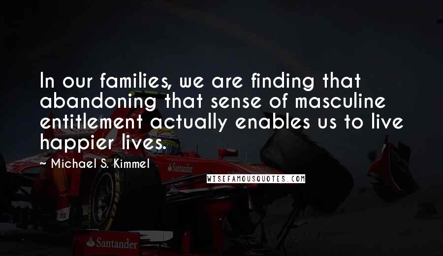 Michael S. Kimmel Quotes: In our families, we are finding that abandoning that sense of masculine entitlement actually enables us to live happier lives.