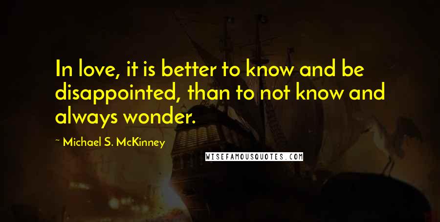 Michael S. McKinney Quotes: In love, it is better to know and be disappointed, than to not know and always wonder.