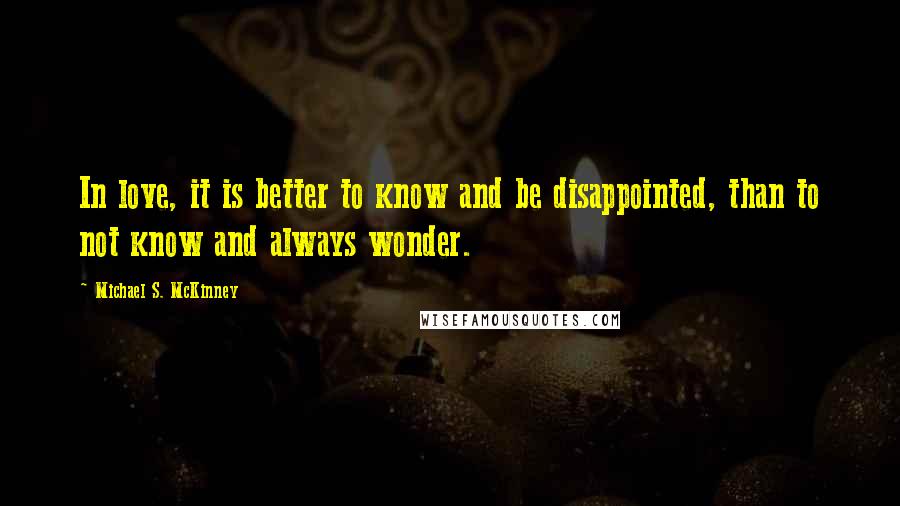 Michael S. McKinney Quotes: In love, it is better to know and be disappointed, than to not know and always wonder.
