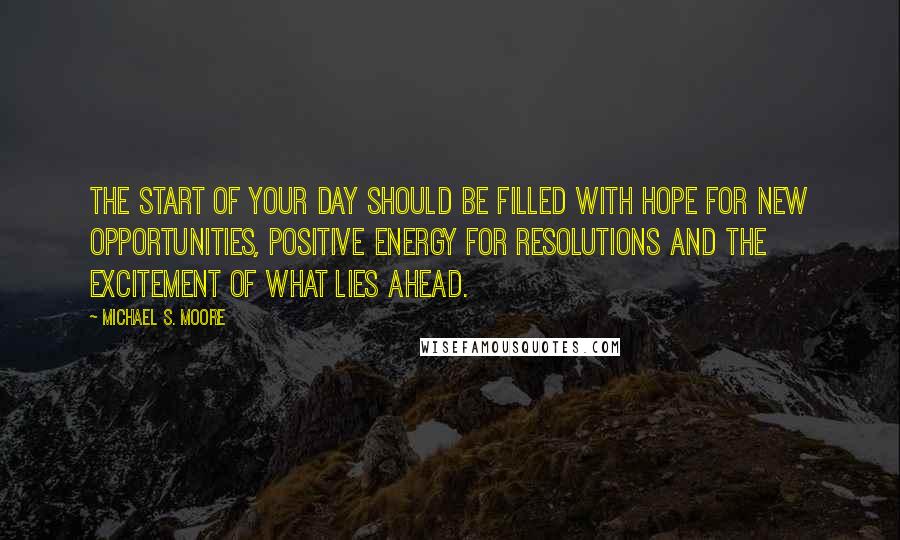 Michael S. Moore Quotes: The start of your day should be filled with hope for new opportunities, positive energy for resolutions and the excitement of what lies ahead.
