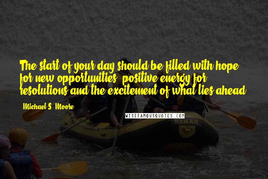 Michael S. Moore Quotes: The start of your day should be filled with hope for new opportunities, positive energy for resolutions and the excitement of what lies ahead.