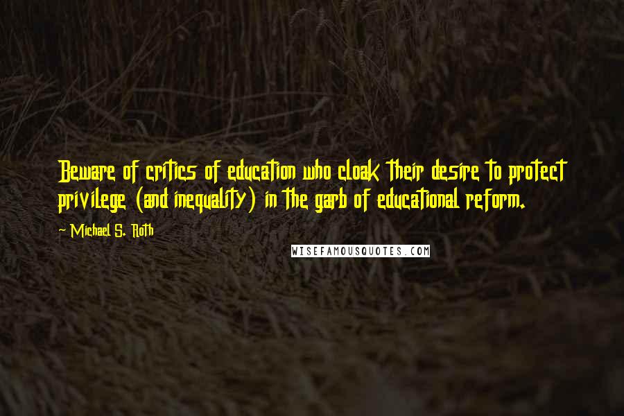 Michael S. Roth Quotes: Beware of critics of education who cloak their desire to protect privilege (and inequality) in the garb of educational reform.