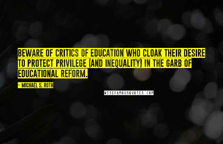 Michael S. Roth Quotes: Beware of critics of education who cloak their desire to protect privilege (and inequality) in the garb of educational reform.