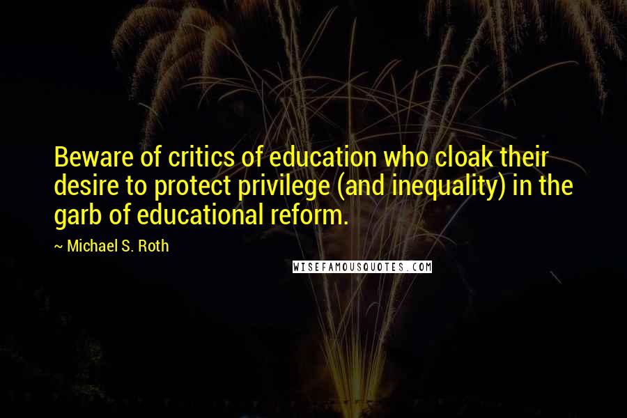 Michael S. Roth Quotes: Beware of critics of education who cloak their desire to protect privilege (and inequality) in the garb of educational reform.