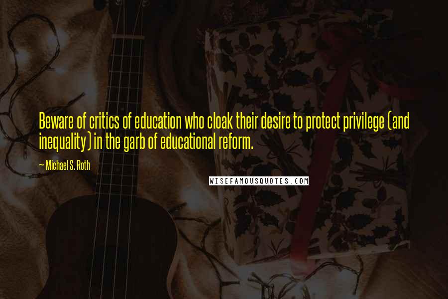 Michael S. Roth Quotes: Beware of critics of education who cloak their desire to protect privilege (and inequality) in the garb of educational reform.