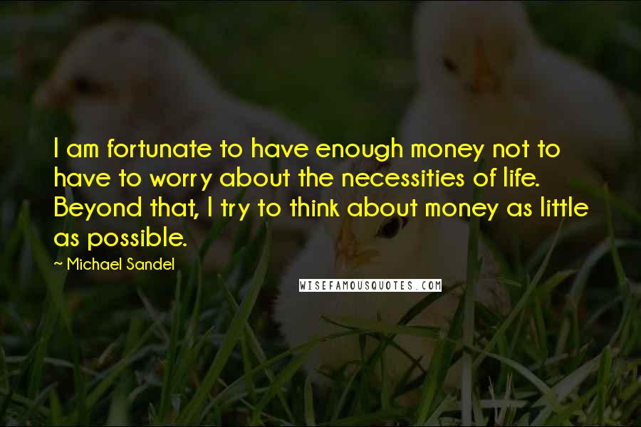 Michael Sandel Quotes: I am fortunate to have enough money not to have to worry about the necessities of life. Beyond that, I try to think about money as little as possible.