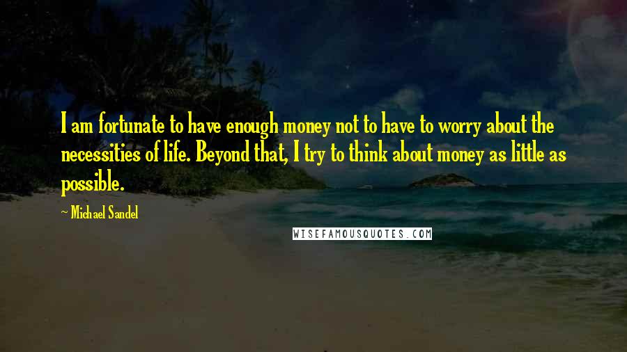 Michael Sandel Quotes: I am fortunate to have enough money not to have to worry about the necessities of life. Beyond that, I try to think about money as little as possible.