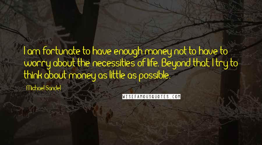 Michael Sandel Quotes: I am fortunate to have enough money not to have to worry about the necessities of life. Beyond that, I try to think about money as little as possible.