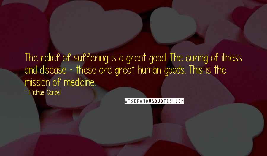 Michael Sandel Quotes: The relief of suffering is a great good. The curing of illness and disease - these are great human goods. This is the mission of medicine.