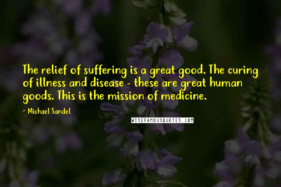 Michael Sandel Quotes: The relief of suffering is a great good. The curing of illness and disease - these are great human goods. This is the mission of medicine.