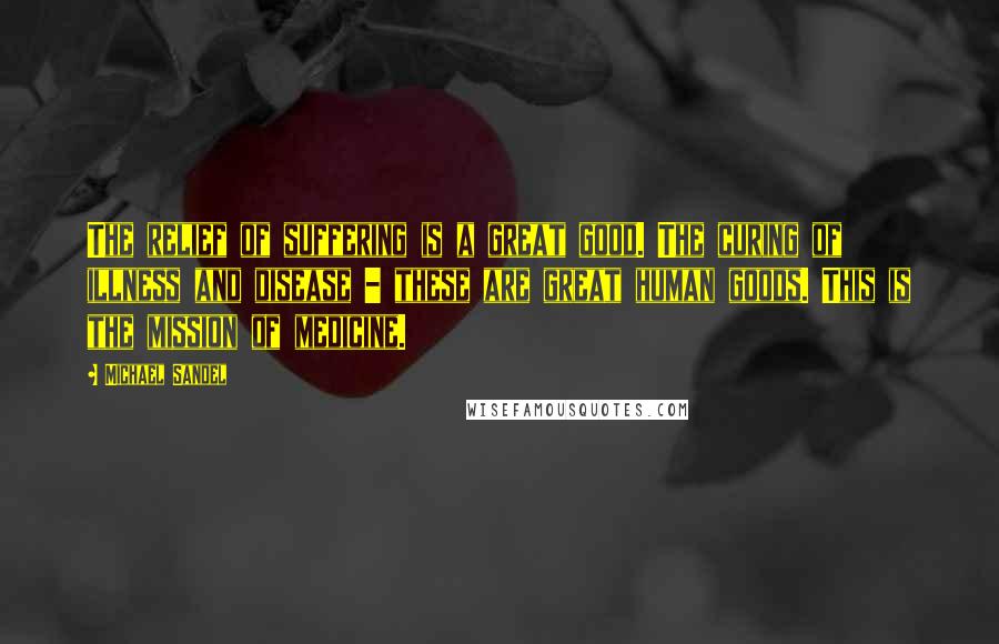 Michael Sandel Quotes: The relief of suffering is a great good. The curing of illness and disease - these are great human goods. This is the mission of medicine.