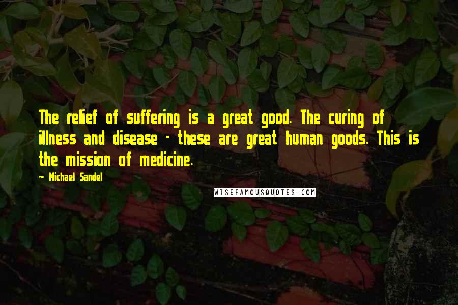 Michael Sandel Quotes: The relief of suffering is a great good. The curing of illness and disease - these are great human goods. This is the mission of medicine.