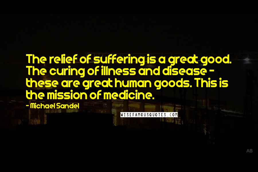 Michael Sandel Quotes: The relief of suffering is a great good. The curing of illness and disease - these are great human goods. This is the mission of medicine.